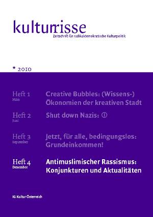 Cover: Kulturrisse Artikelbild:
Information:Kulturrisse,
herausgegeben von der IG Kultur Österreich, erscheint mindestens vier
mal im Jahr und versteht sich als Zeitschrift für radikaldemokratische
Kulturpolitik. In unregelmäßiger Folge erscheinen auf
derStandard.at/Kultur ausgewählte "Textspenden".
Das Heft Nr. 04/2010 titelt mit "Antimuslimischer Rassismus: Konjunkturen und Aktualitäten". Bestellungen im Büro der IG Kultur Österreich oder
per e-Mail unter office@igkultur.at,
Einzelpreis: 6,- EUR, Jahresabo: 22,- (Stud. 17,-)
- Cover: Kulturrisse